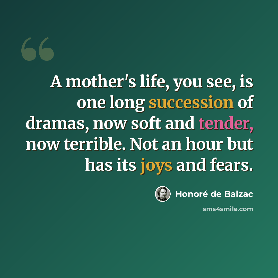 “A mother's life, you see, is one long succession of dramas, now soft and tender, now terrible. Not an hour but has its joys and fears.” quote by Honore de Balzac