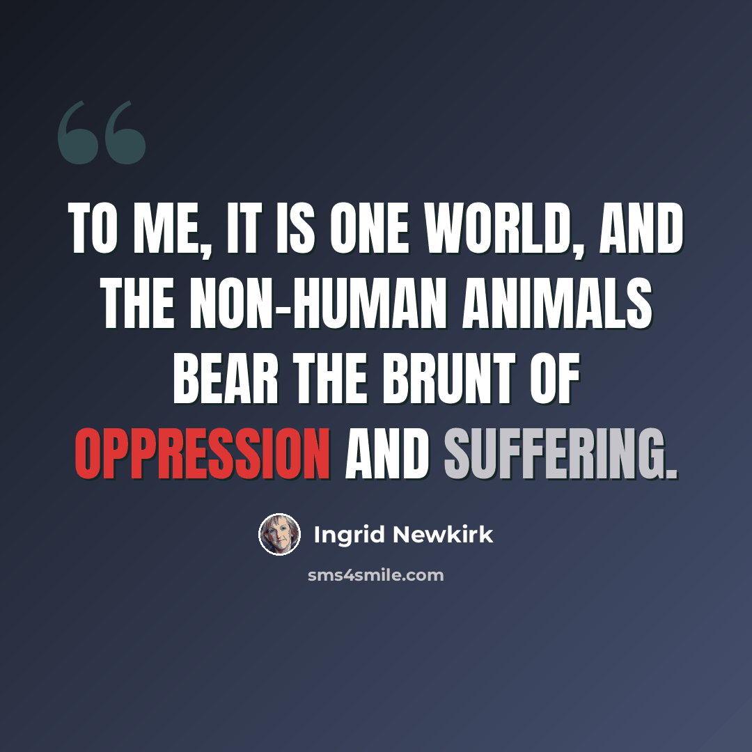 “To me, it is one world, and the non-human animals bear the brunt of oppression and suffering.” quote by Ingrid Newkirk