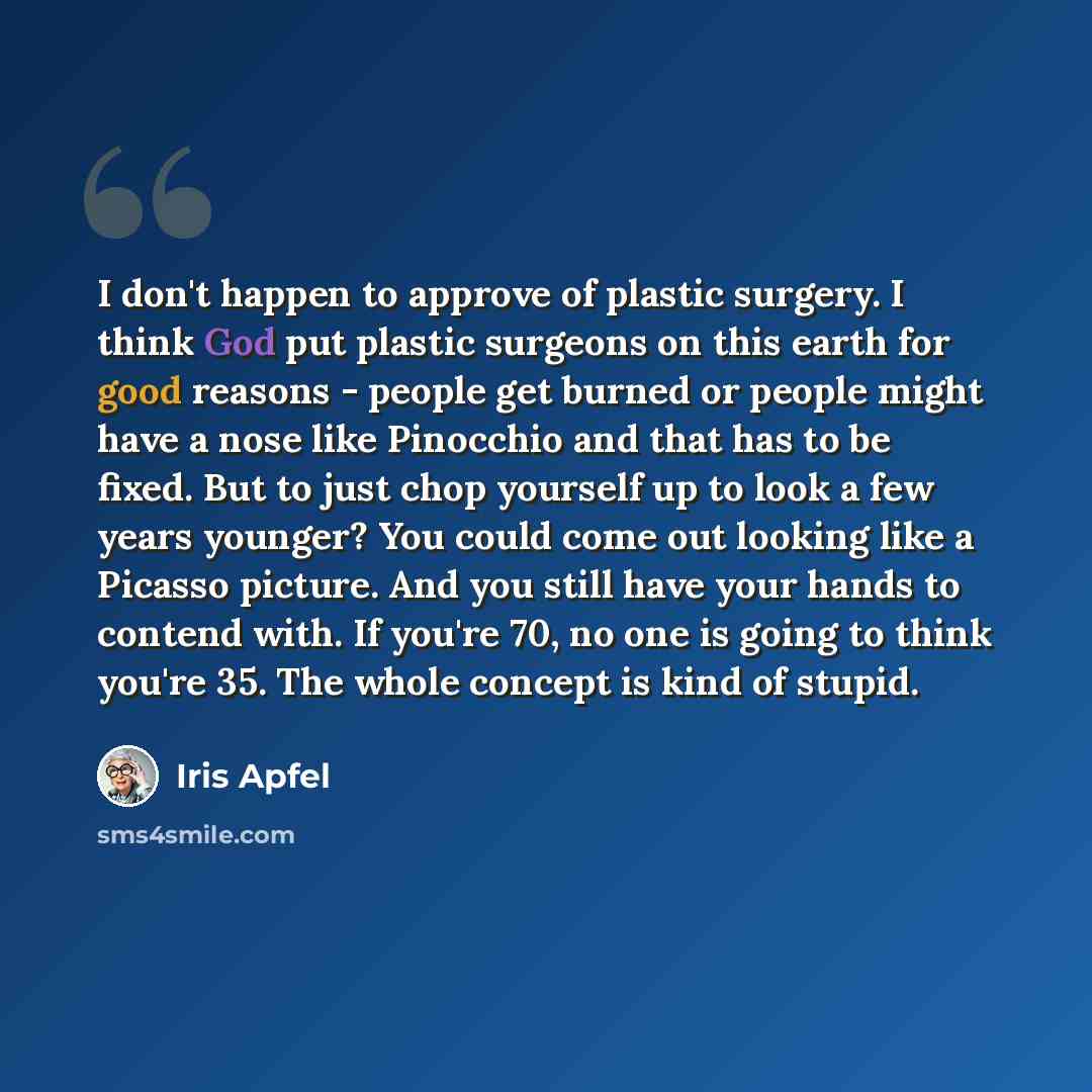 “I don't happen to approve of plastic surgery. I think God put plastic surgeons on this earth for good reasons - people get burned or people might have a nose like Pinocchio and that has to be fixed. But to just chop yourself up to look a few years younger? You could come out looking like a Picasso…” quote by Iris Apfel