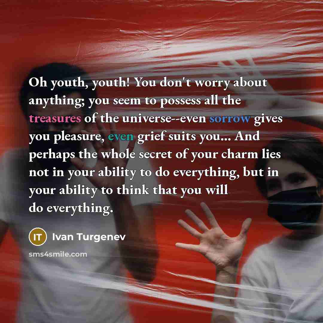 “Oh youth, youth! You don't worry about anything; you seem to possess all the treasures of the universe--even sorrow gives you pleasure, even grief suits you… And perhaps the whole secret of your charm lies not in your ability to do everything, but in your ability to think that you will do…” quote by Ivan Turgenev