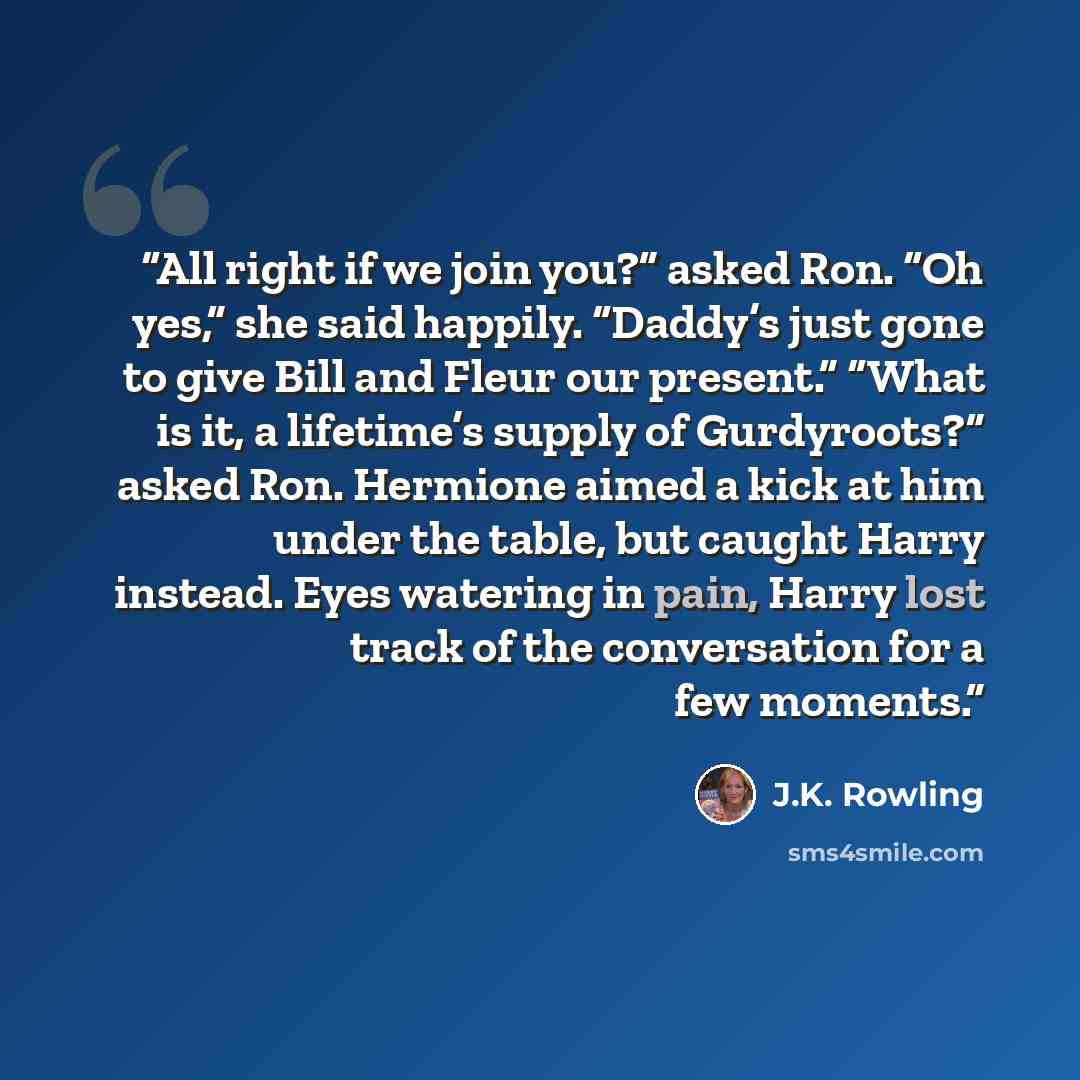 “All right if we join you?” asked Ron. “Oh yes,” she said happily. “Daddy’s just gone to give Bill and Fleur our present.” “What is it, a lifetime’s supply of Gurdyroots?” asked Ron. Hermione aimed a kick at him under the table, but caught Harry instead. Eyes watering in pain, Harry lost track of…” quote by J.K. Rowling