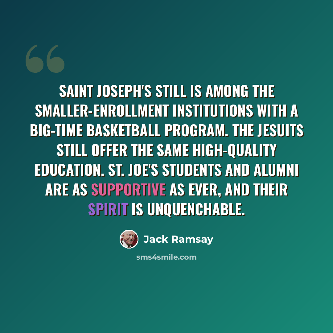“Saint Joseph's still is among the smaller-enrollment institutions with a big-time basketball program. The Jesuits still offer the same high-quality education. St. Joe's students and alumni are as supportive as ever, and their spirit is unquenchable.” quote by Jack Ramsay