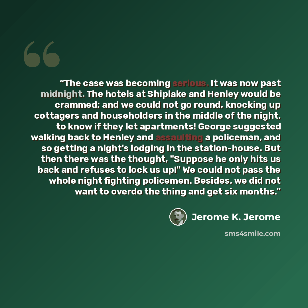 “The case was becoming serious. It was now past midnight. The hotels at Shiplake and Henley would be crammed; and we could not go round, knocking up cottagers and householders in the middle of the night, to know if they let apartments! George suggested walking back to Henley and assaulting a…” quote by Jerome K. Jerome