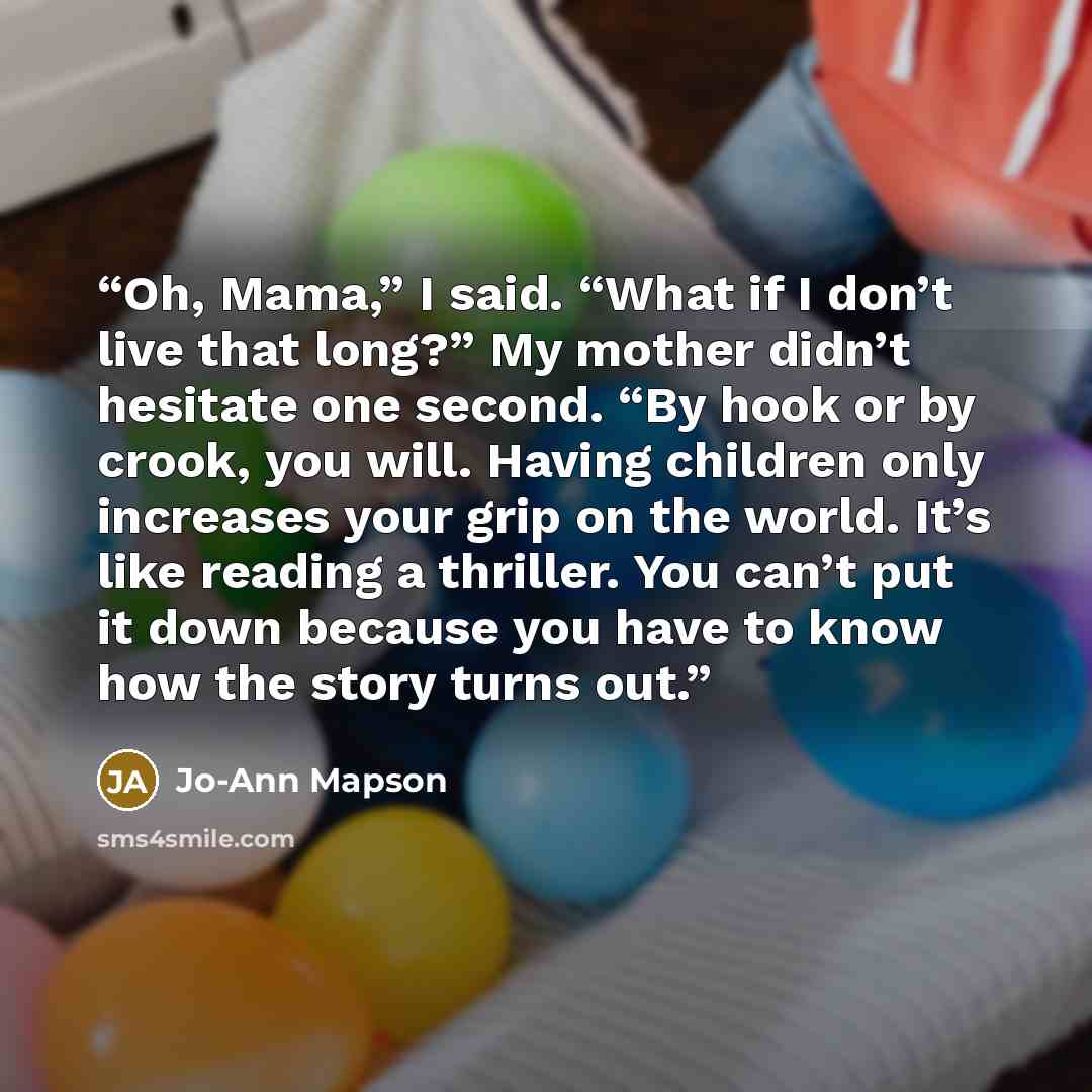 “Oh, Mama,” I said. “What if I don’t live that long?” My mother didn’t hesitate one second. “By hook or by crook, you will. Having children only increases your grip on the world. It’s like reading a thriller. You can’t put it down because you have to know how the story turns out.” quote by Jo-Ann Mapson