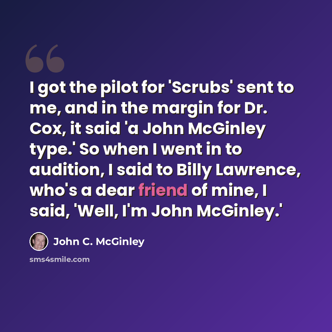 “I got the pilot for 'Scrubs' sent to me, and in the margin for Dr. Cox, it said 'a John McGinley type.' So when I went in to audition, I said to Billy Lawrence, who's a dear friend of mine, I said, 'Well, I'm John McGinley.'” quote by John C. McGinley