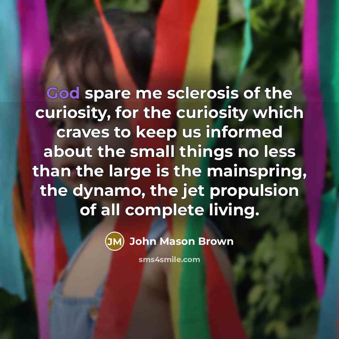 “God spare me sclerosis of the curiosity, for the curiosity which craves to keep us informed about the small things no less than the large is the mainspring, the dynamo, the jet propulsion of all complete living.” quote by John Mason Brown
