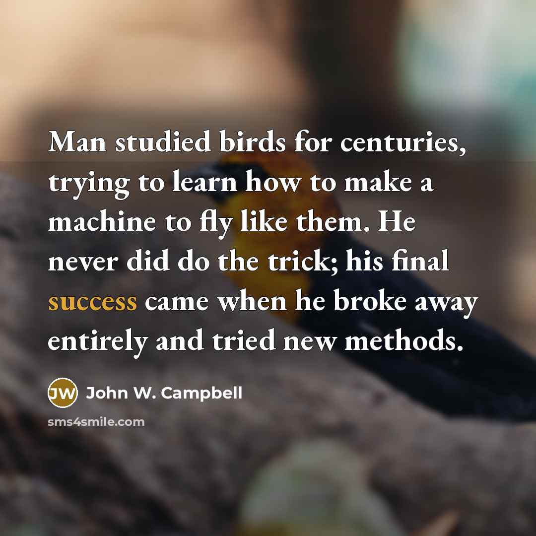 “Man studied birds for centuries, trying to learn how to make a machine to fly like them. He never did do the trick; his final success came when he broke away entirely and tried new methods.” quote by John W. Campbell