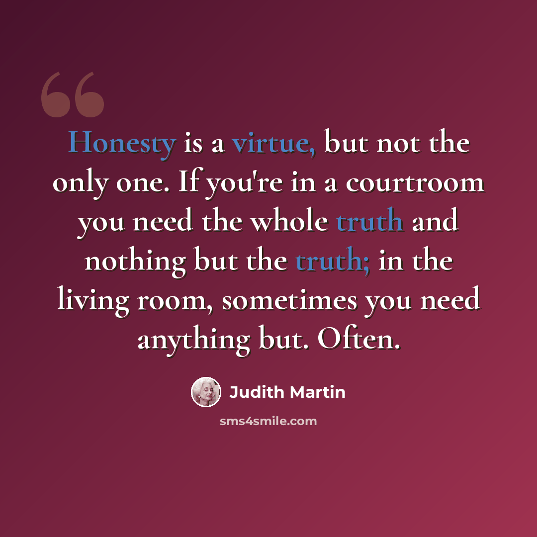 “Honesty is a virtue, but not the only one. If you're in a courtroom you need the whole truth and nothing but the truth; in the living room, sometimes you need anything but. Often.” quote by Judith Martin
