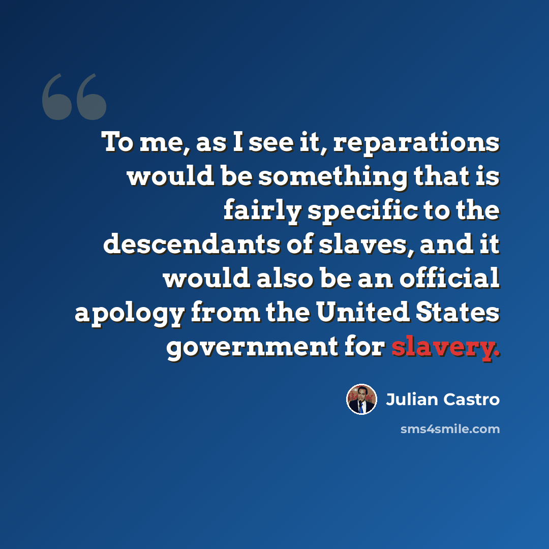 “To me, as I see it, reparations would be something that is fairly specific to the descendants of slaves, and it would also be an official apology from the United States government for slavery.” quote by Julian Castro