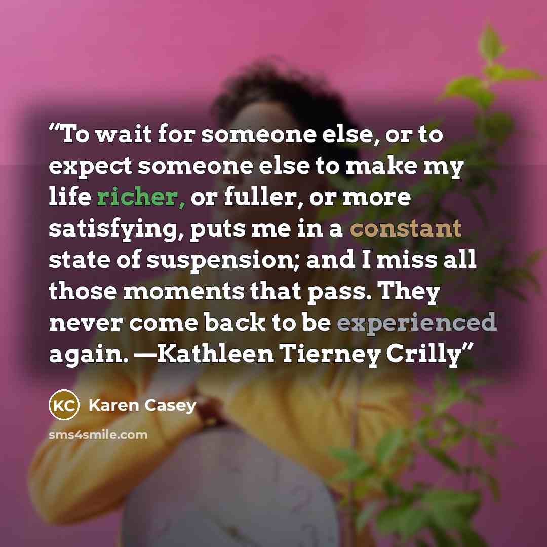 “To wait for someone else, or to expect someone else to make my life richer, or fuller, or more satisfying, puts me in a constant state of suspension; and I miss all those moments that pass. They never come back to be experienced again. —Kathleen Tierney Crilly” quote by Karen Casey