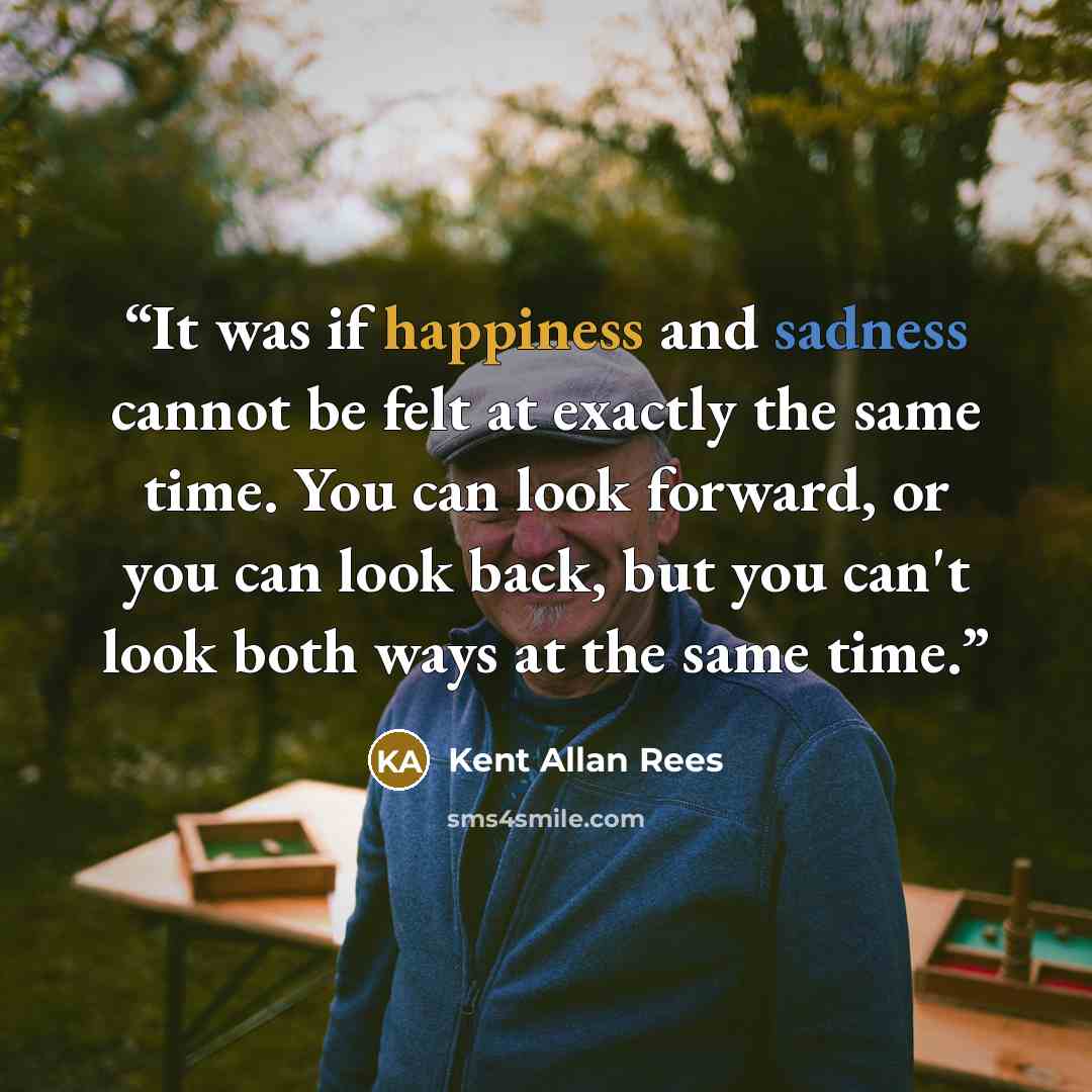 “It was if happiness and sadness cannot be felt at exactly the same time. You can look forward, or you can look back, but you can't look both ways at the same time.” quote by Kent Allan Rees