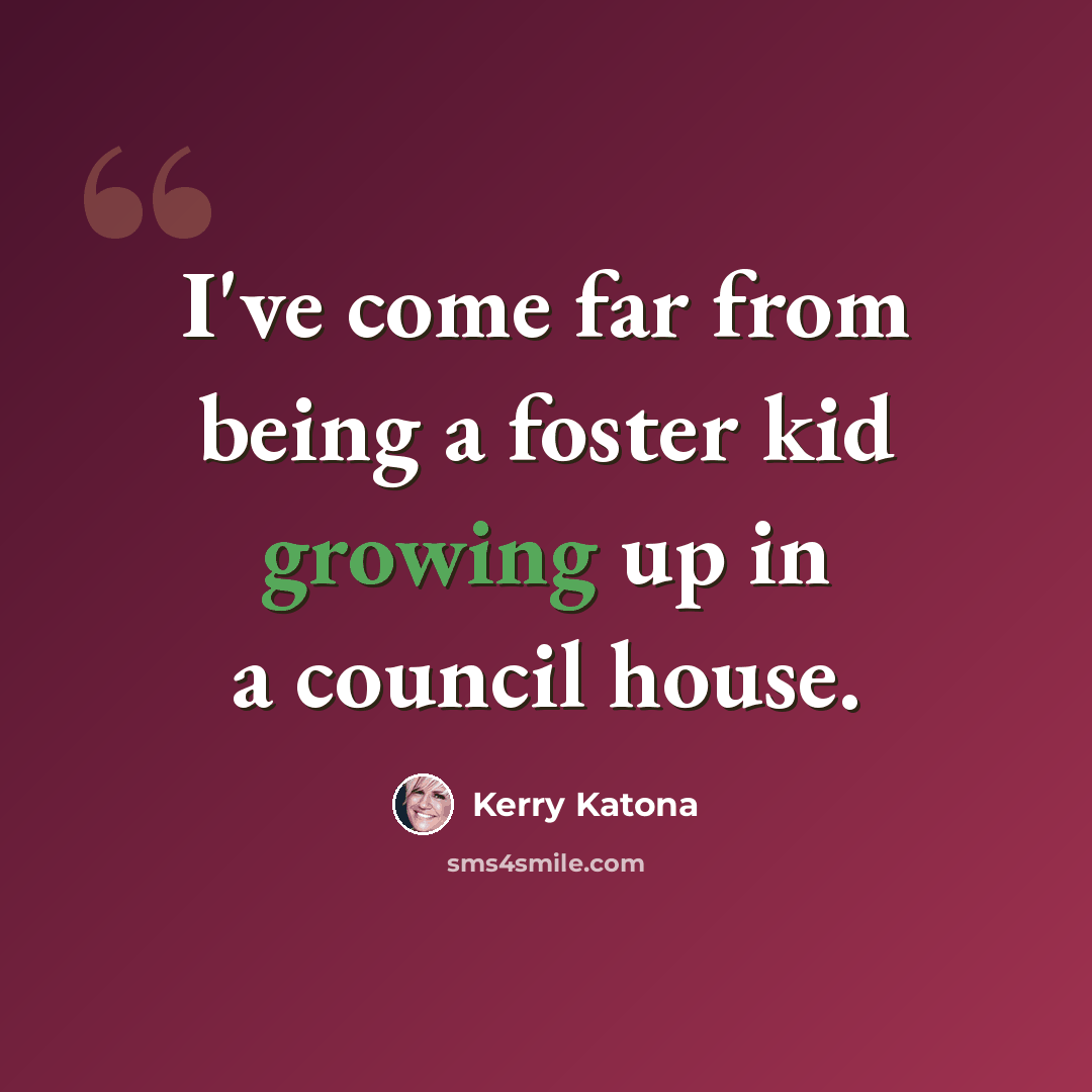 “I've come far from being a foster kid growing up in a council house.” quote by Kerry Katona