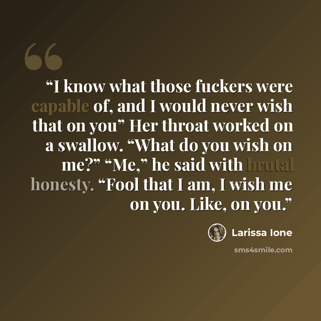 “I know what those fuckers were capable of, and I would never wish that on you” Her throat worked on a swallow. “What do you wish on me?” “Me,” he said with brutal honesty. “Fool that I am, I wish me on you. Like, on you.” quote by Larissa Ione