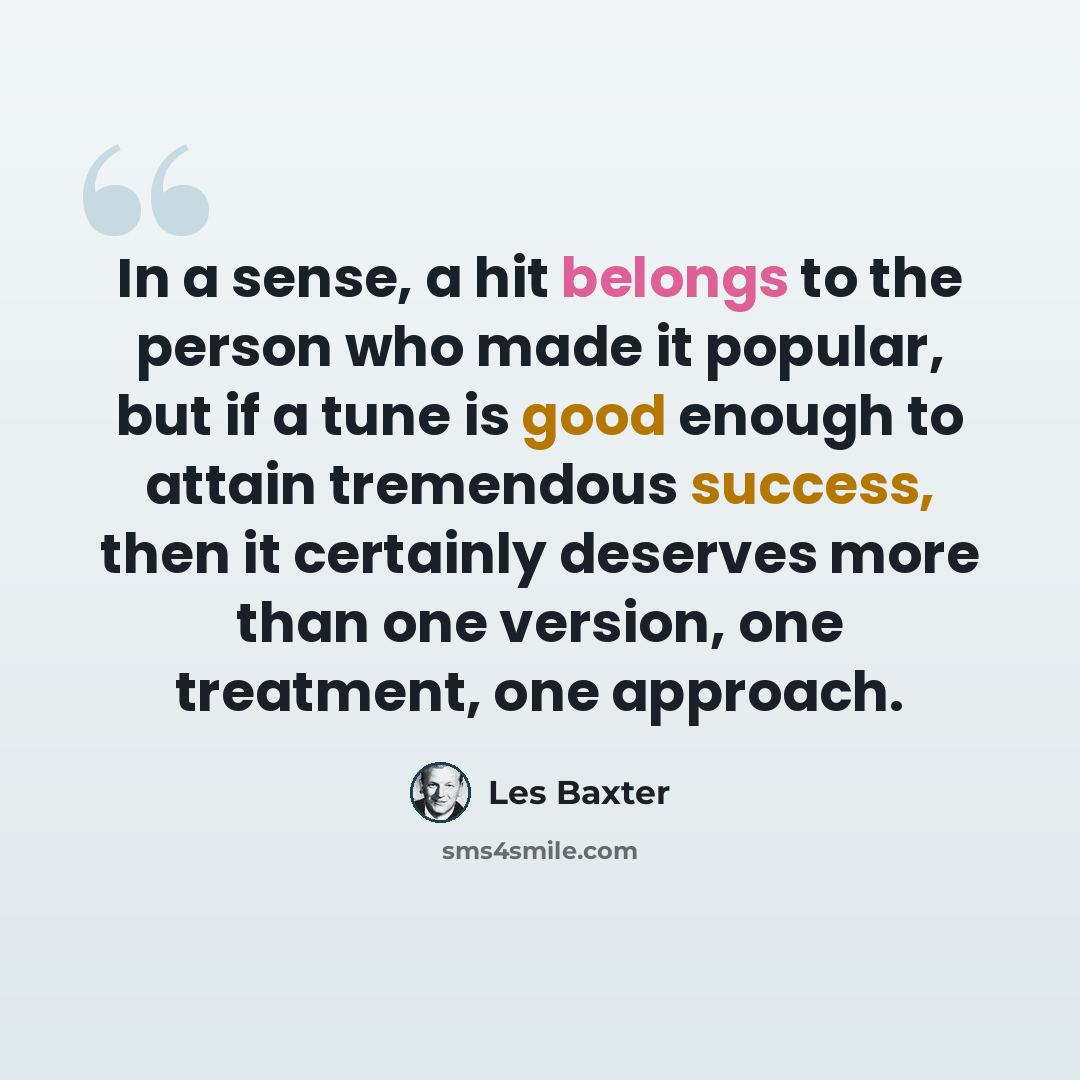 “In a sense, a hit belongs to the person who made it popular, but if a tune is good enough to attain tremendous success, then it certainly deserves more than one version, one treatment, one approach.” quote by Les Baxter