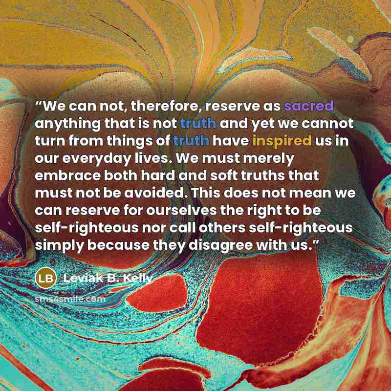 “We can not, therefore, reserve as sacred anything that is not truth and yet we cannot turn from things of truth have inspired us in our everyday lives. We must merely embrace both hard and soft truths that must not be avoided. This does not mean we can reserve for ourselves the right to be…” quote by Leviak B. Kelly