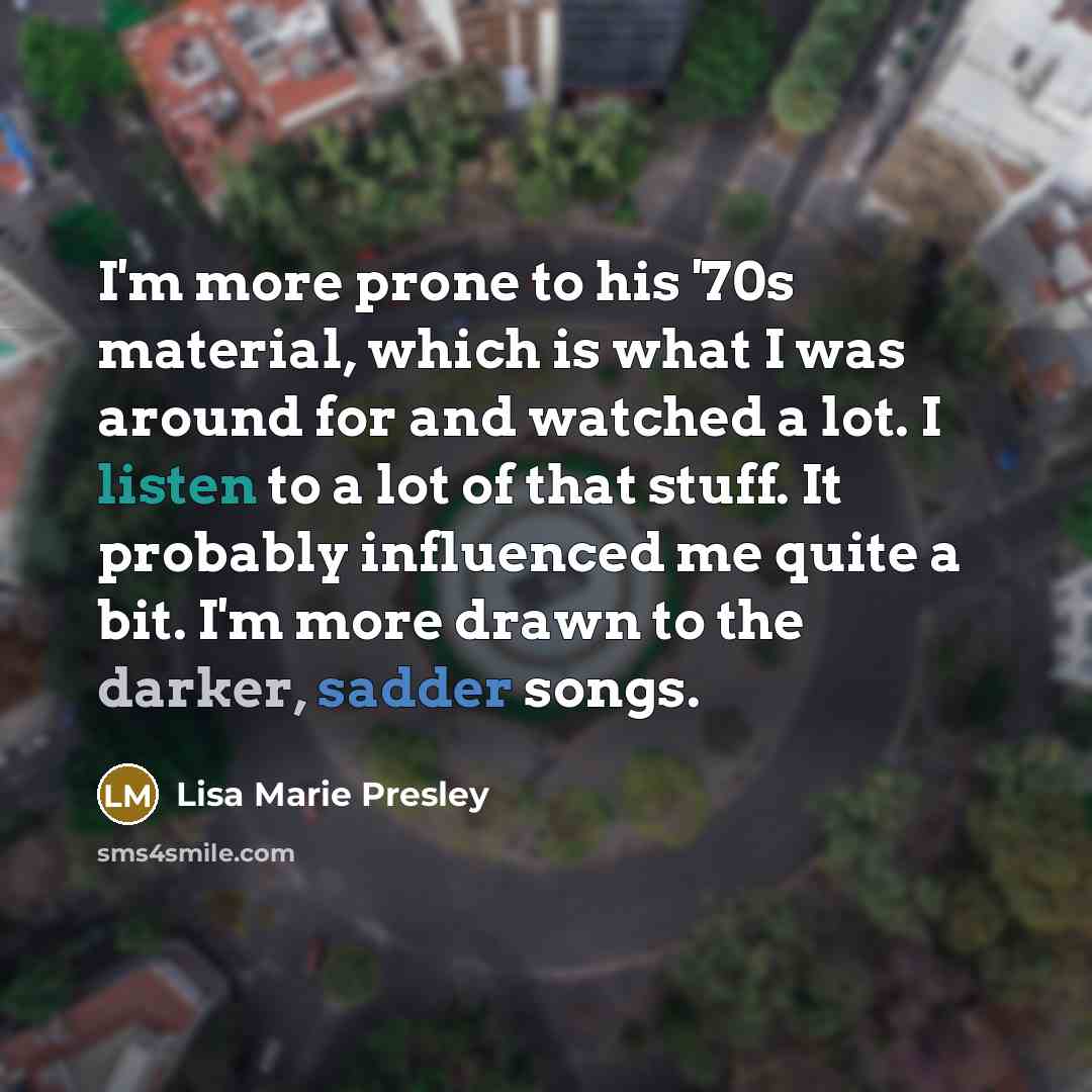 “I'm more prone to his '70s material, which is what I was around for and watched a lot. I listen to a lot of that stuff. It probably influenced me quite a bit. I'm more drawn to the darker, sadder songs.” quote by Lisa Marie Presley