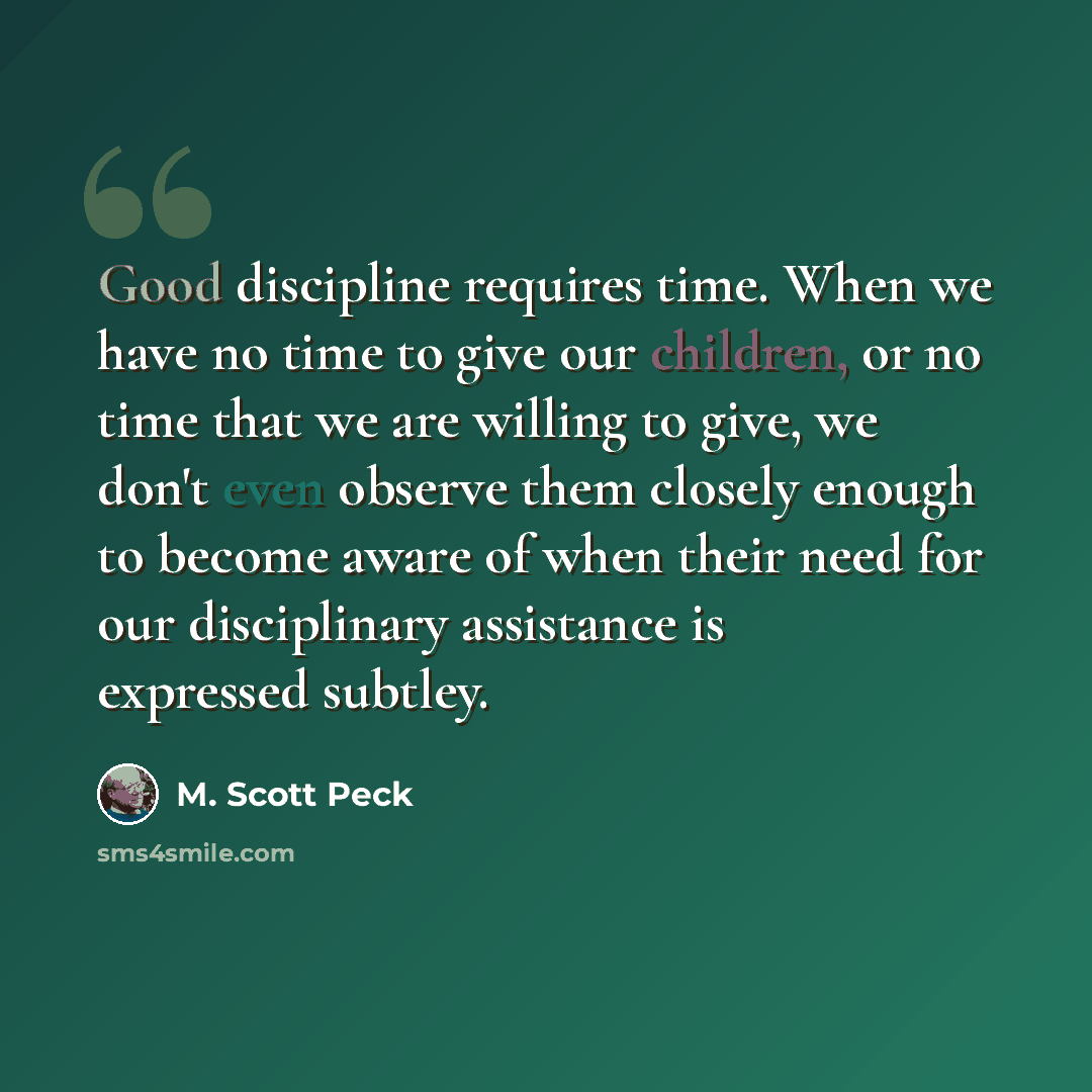 “Good discipline requires time. When we have no time to give our children, or no time that we are willing to give, we don't even observe them closely enough to become aware of when their need for our disciplinary assistance is expressed subtley.” quote by M. Scott Peck