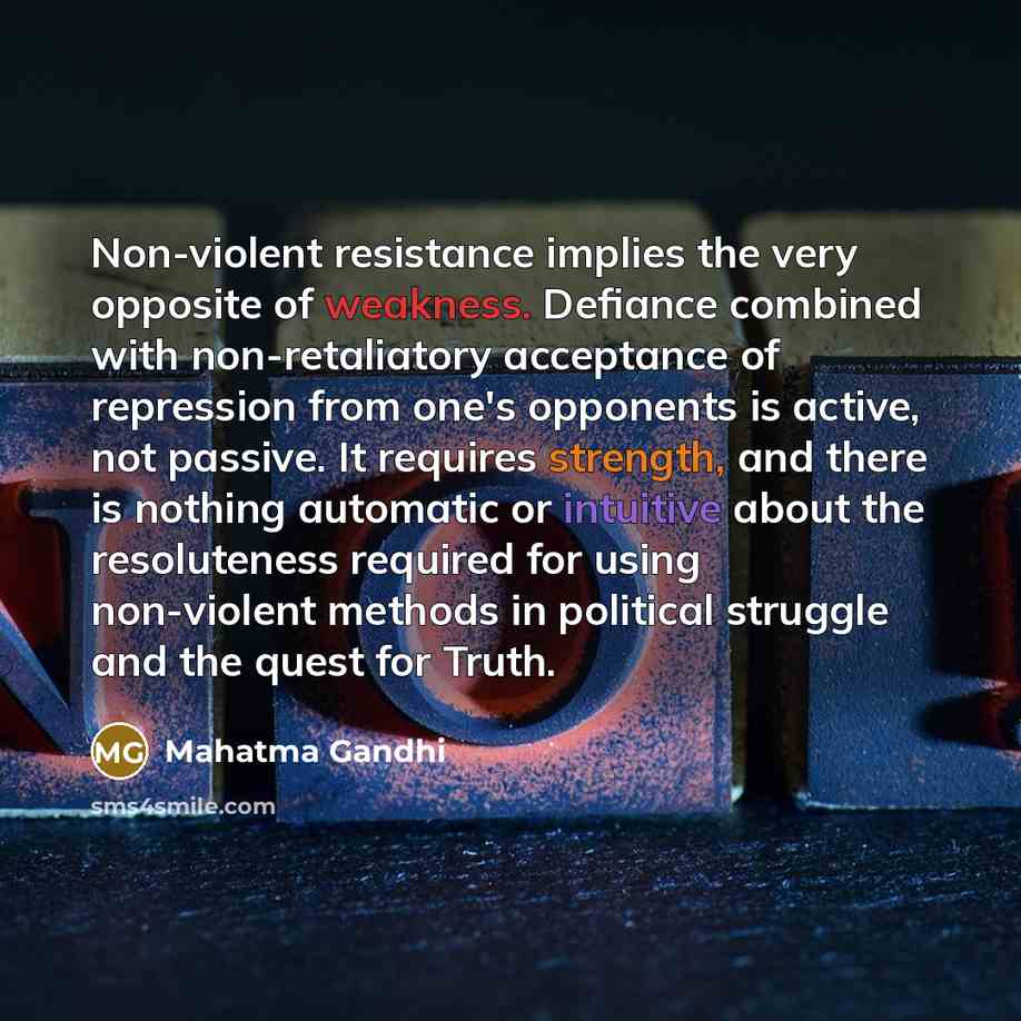 “Non-violent resistance implies the very opposite of weakness. Defiance combined with non-retaliatory acceptance of repression from one's opponents is active, not passive. It requires strength, and there is nothing automatic or intuitive about the resoluteness required for using non-violent methods…” quote by Mahatma Gandhi