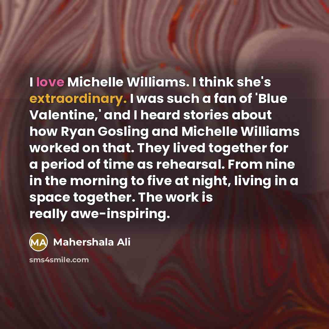 “I love Michelle Williams. I think she's extraordinary. I was such a fan of 'Blue Valentine,' and I heard stories about how Ryan Gosling and Michelle Williams worked on that. They lived together for a period of time as rehearsal. From nine in the morning to five at night, living in a space…” quote by Mahershala Ali
