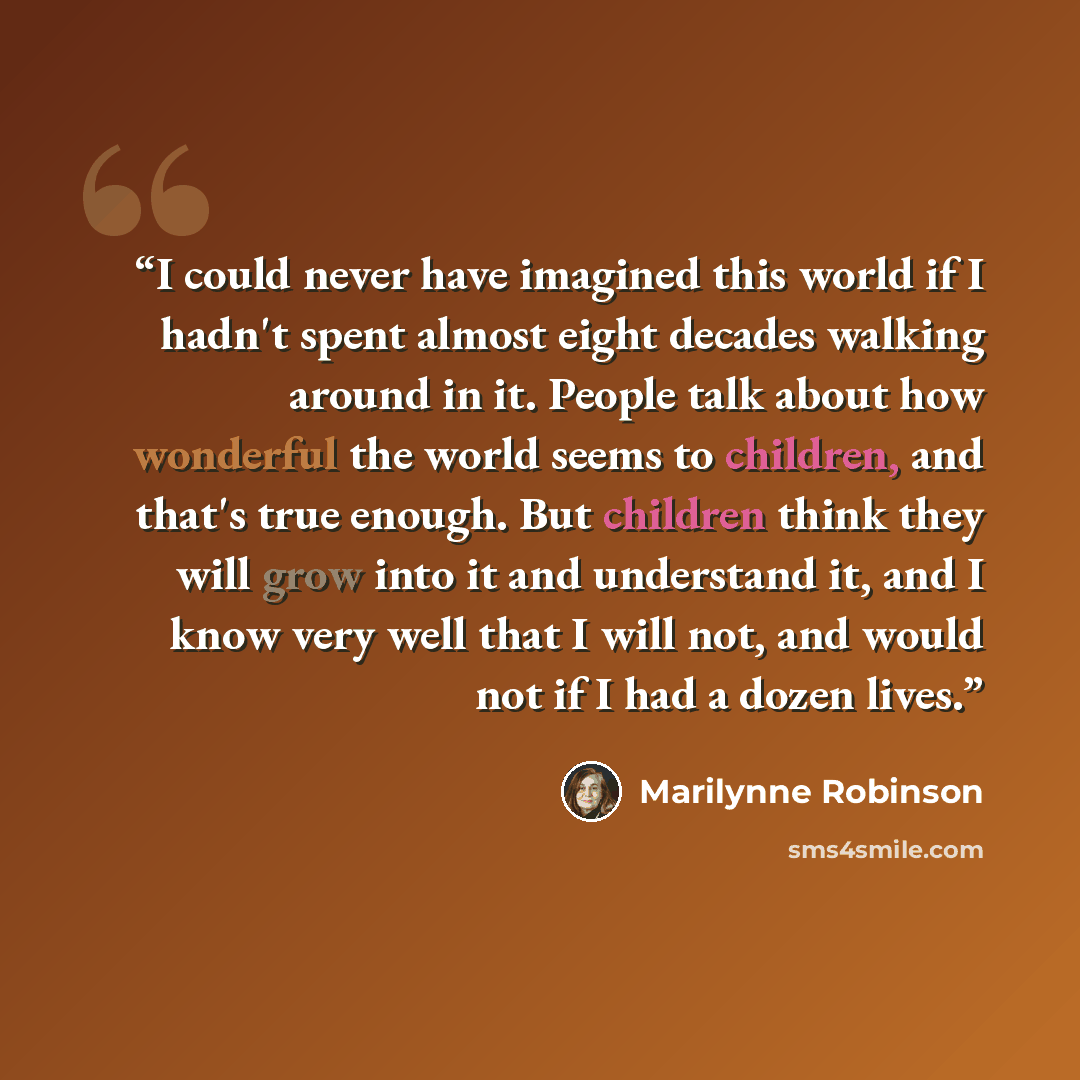 “I could never have imagined this world if I hadn't spent almost eight decades walking around in it. People talk about how wonderful the world seems to children, and that's true enough. But children think they will grow into it and understand it, and I know very well that I will not, and would not…” quote by Marilynne Robinson
