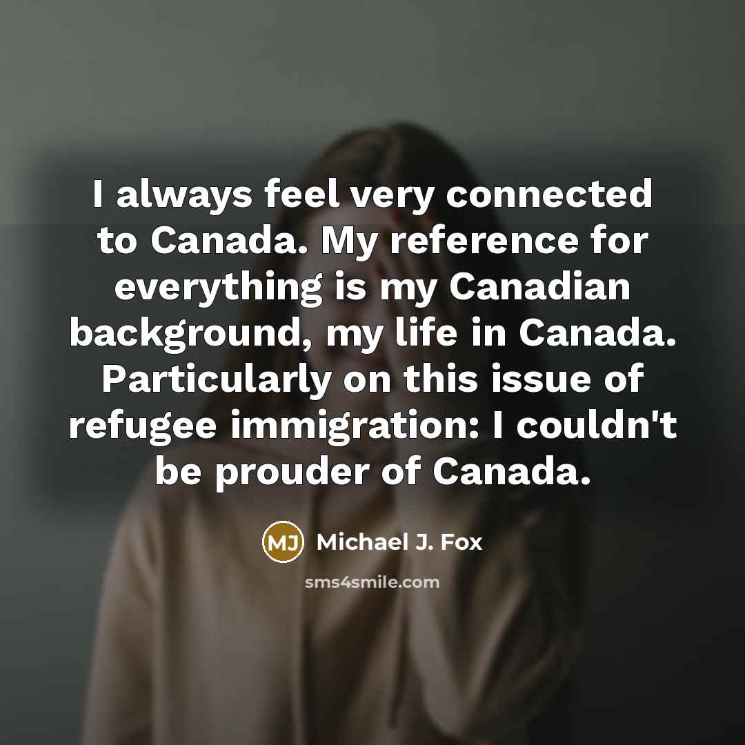 “I always feel very connected to Canada. My reference for everything is my Canadian background, my life in Canada. Particularly on this issue of refugee immigration: I couldn't be prouder of Canada.” quote by Michael J. Fox