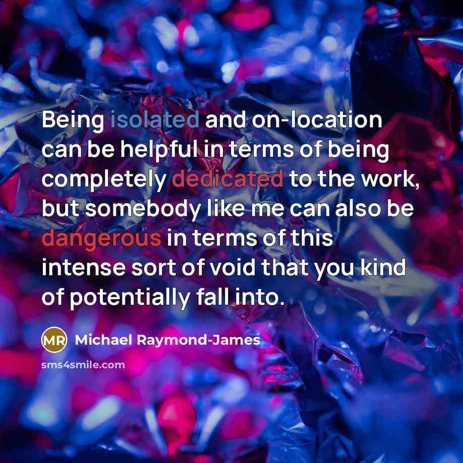 “Being isolated and on-location can be helpful in terms of being completely dedicated to the work, but somebody like me can also be dangerous in terms of this intense sort of void that you kind of potentially fall into.” quote by Michael Raymond-James