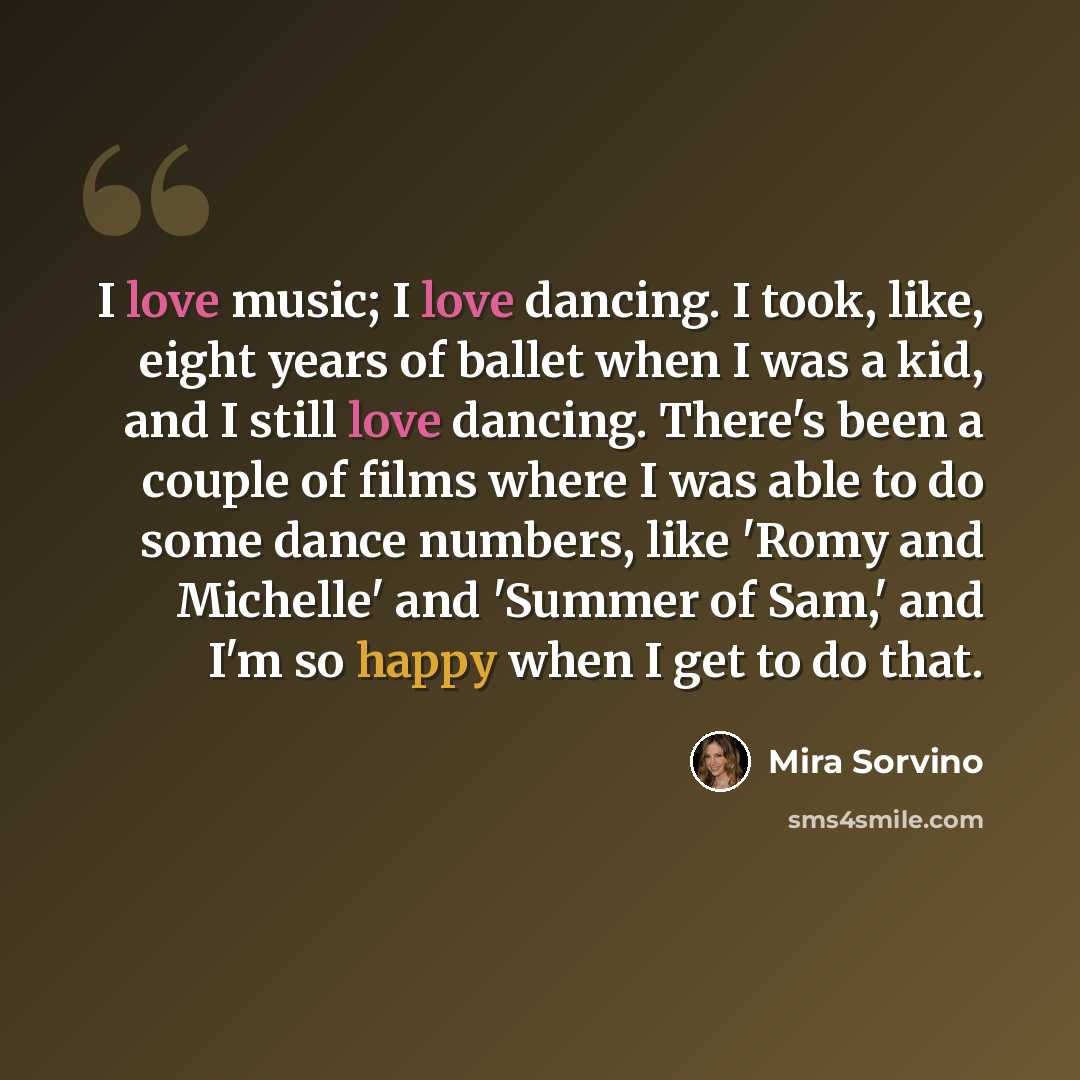 “I love music; I love dancing. I took, like, eight years of ballet when I was a kid, and I still love dancing. There's been a couple of films where I was able to do some dance numbers, like 'Romy and Michelle' and 'Summer of Sam,' and I'm so happy when I get to do that.” quote by Mira Sorvino