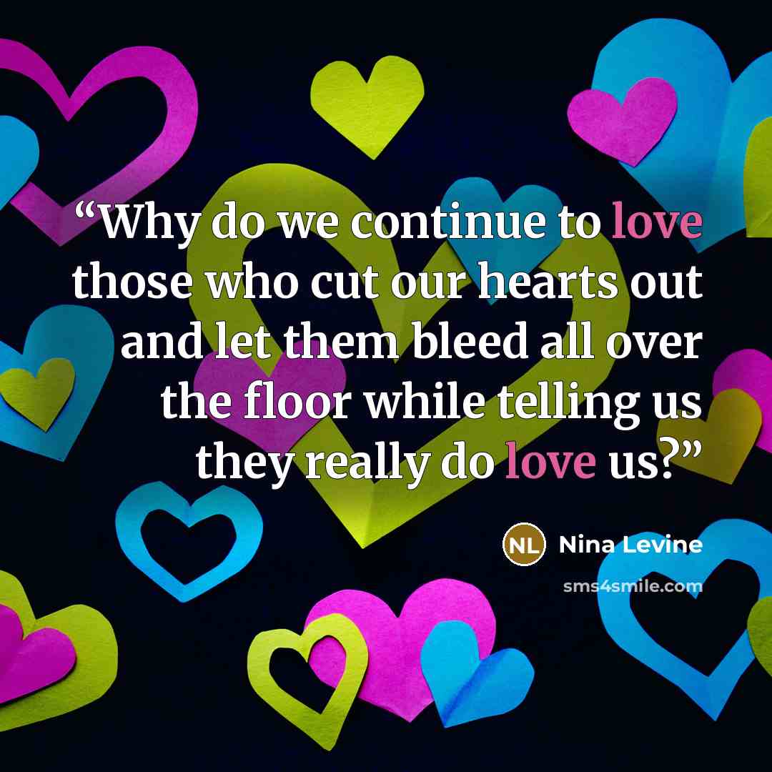 “Why do we continue to love those who cut our hearts out and let them bleed all over the floor while telling us they really do love us?” quote by Nina Levine