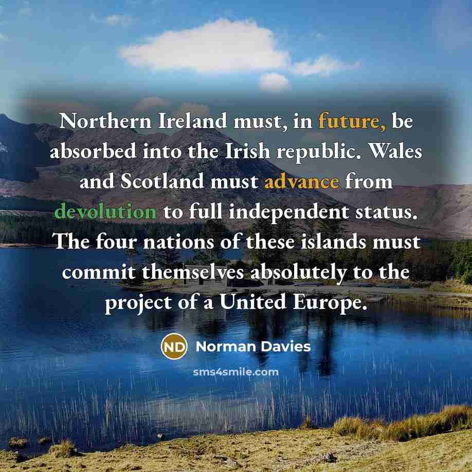 “Northern Ireland must, in future, be absorbed into the Irish republic. Wales and Scotland must advance from devolution to full independent status. The four nations of these islands must commit themselves absolutely to the project of a United Europe.” quote by Norman Davies