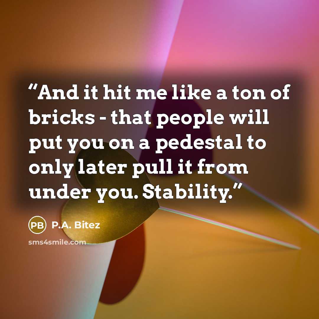 “And it hit me like a ton of bricks - that people will put you on a pedestal to only later pull it from under you. Stability.” quote by P.A. Bitez