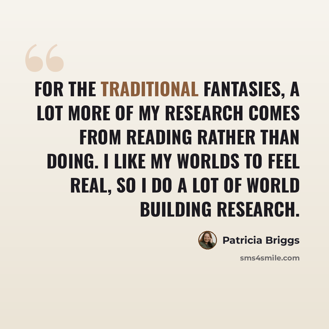 “For the traditional fantasies, a lot more of my research comes from reading rather than doing. I like my worlds to feel real, so I do a lot of world building research.” quote by Patricia Briggs