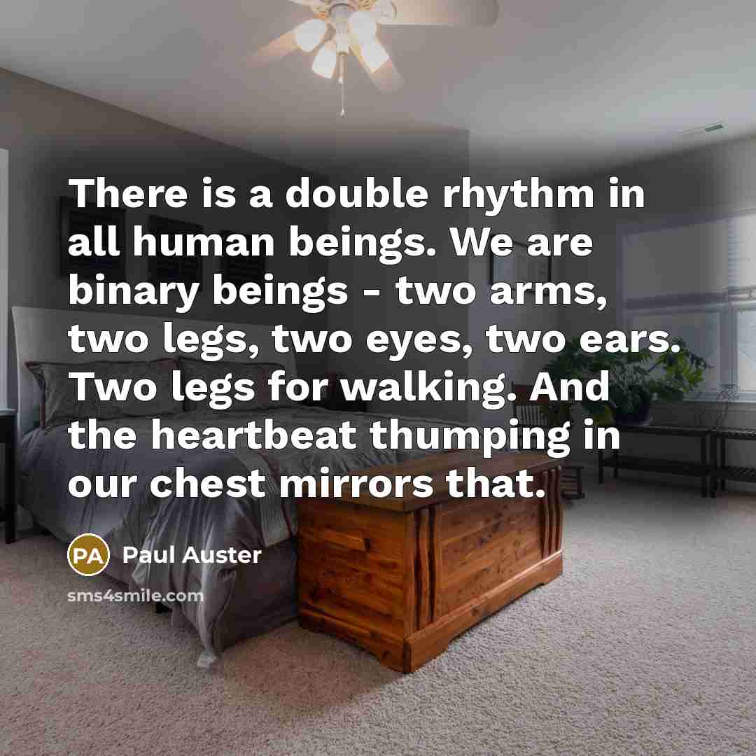 “There is a double rhythm in all human beings. We are binary beings - two arms, two legs, two eyes, two ears. Two legs for walking. And the heartbeat thumping in our chest mirrors that.” quote by Paul Auster