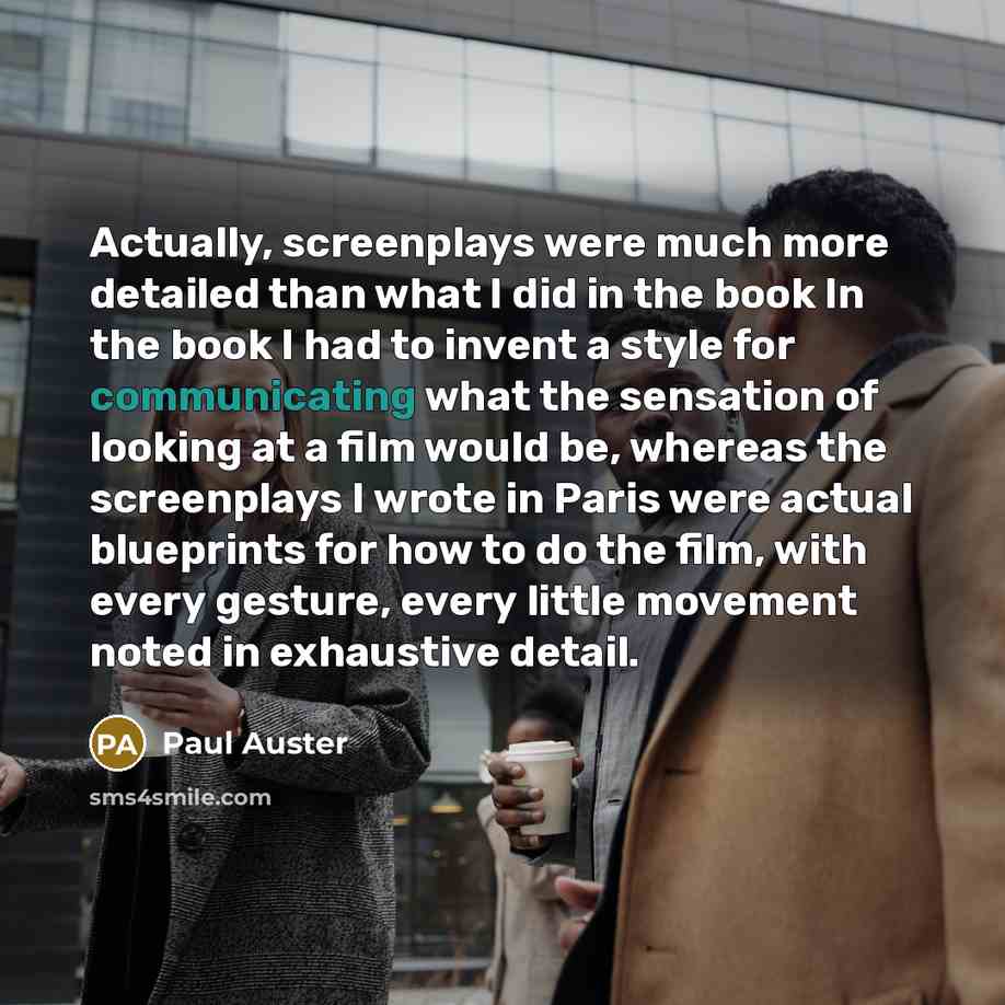 “Actually, screenplays were much more detailed than what I did in the book In the book I had to invent a style for communicating what the sensation of looking at a film would be, whereas the screenplays I wrote in Paris were actual blueprints for how to do the film, with every gesture, every little…” quote by Paul Auster