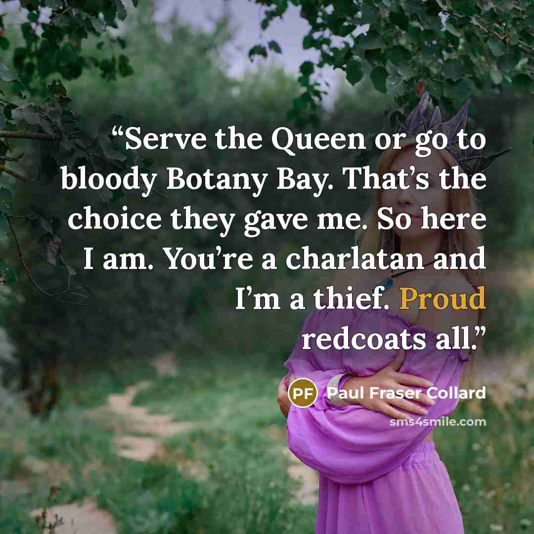 “Serve the Queen or go to bloody Botany Bay. That’s the choice they gave me. So here I am. You’re a charlatan and I’m a thief. Proud redcoats all.” quote by Paul Fraser Collard