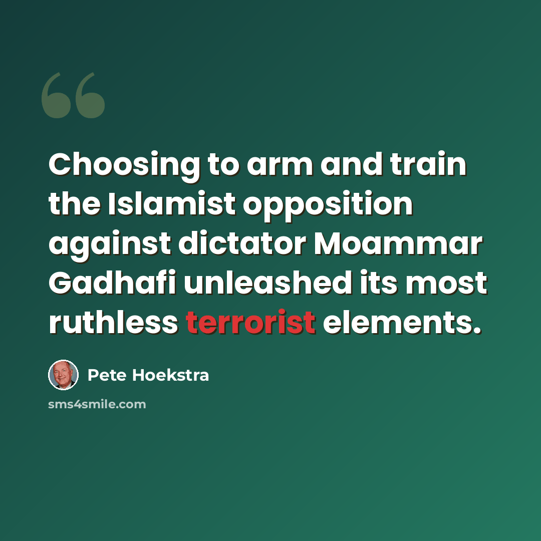 “Choosing to arm and train the Islamist opposition against dictator Moammar Gadhafi unleashed its most ruthless terrorist elements.” quote by Pete Hoekstra