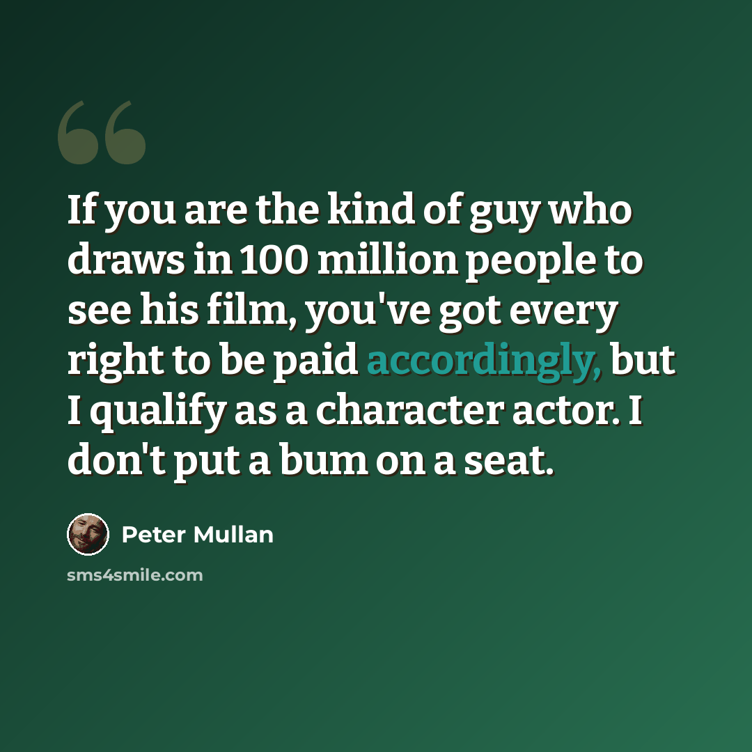 “If you are the kind of guy who draws in 100 million people to see his film, you've got every right to be paid accordingly, but I qualify as a character actor. I don't put a bum on a seat.” quote by Peter Mullan