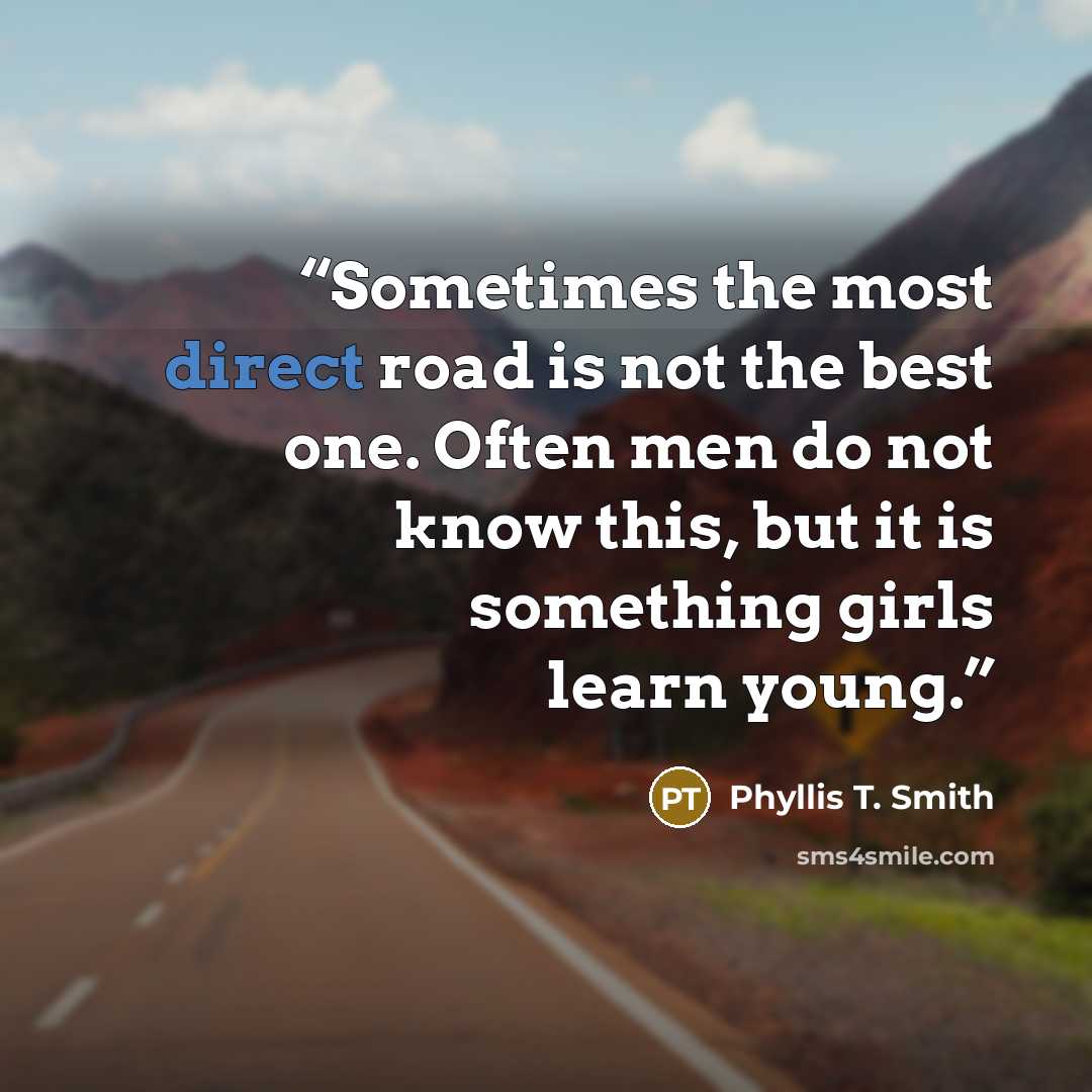 “Sometimes the most direct road is not the best one. Often men do not know this, but it is something girls learn young.” quote by Phyllis T. Smith