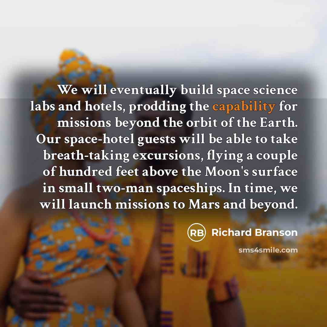 “We will eventually build space science labs and hotels, prodding the capability for missions beyond the orbit of the Earth. Our space-hotel guests will be able to take breath-taking excursions, flying a couple of hundred feet above the Moon's surface in small two-man spaceships. In time, we will…” quote by Richard Branson