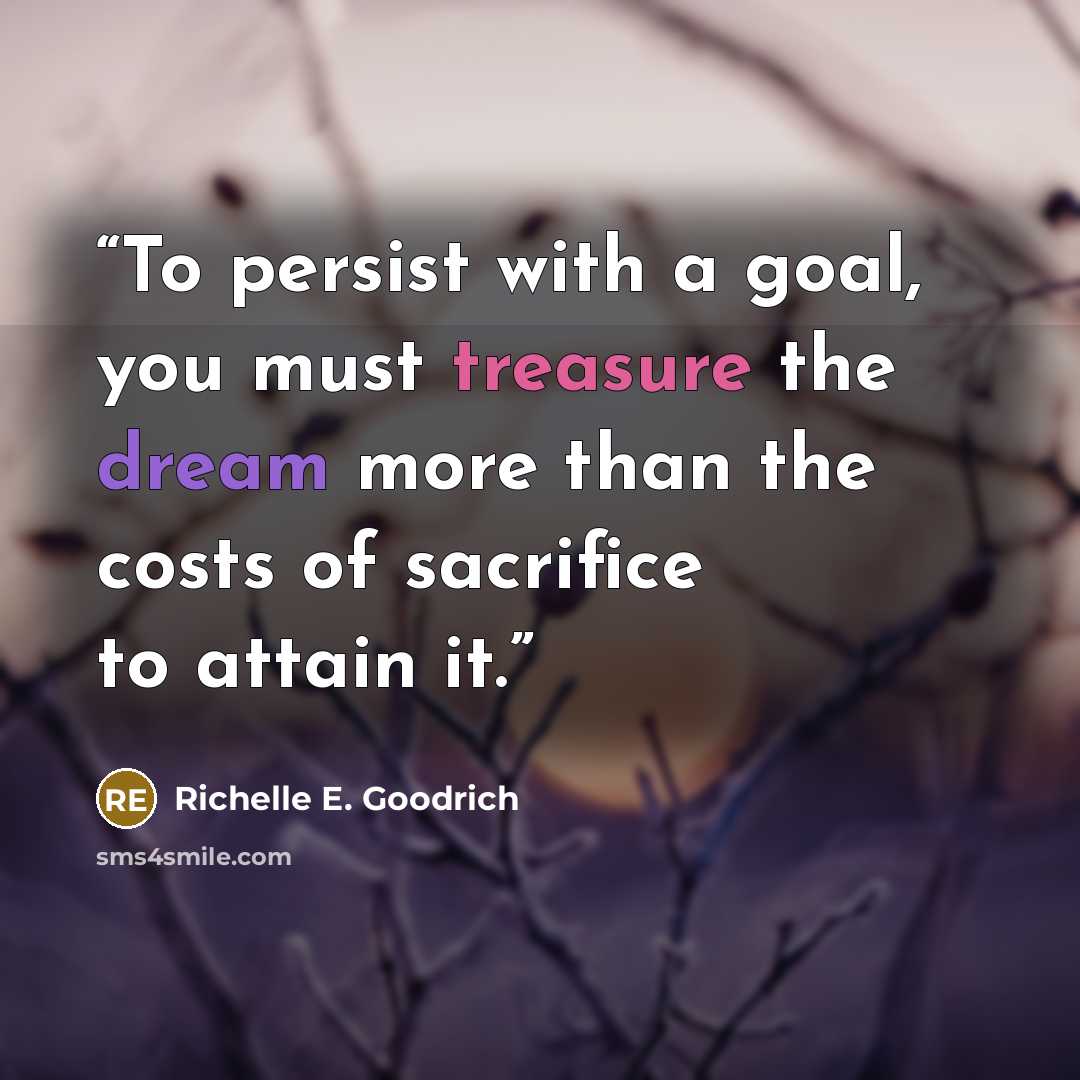 “To persist with a goal, you must treasure the dream more than the costs of sacrifice to attain it.” quote by Richelle E. Goodrich