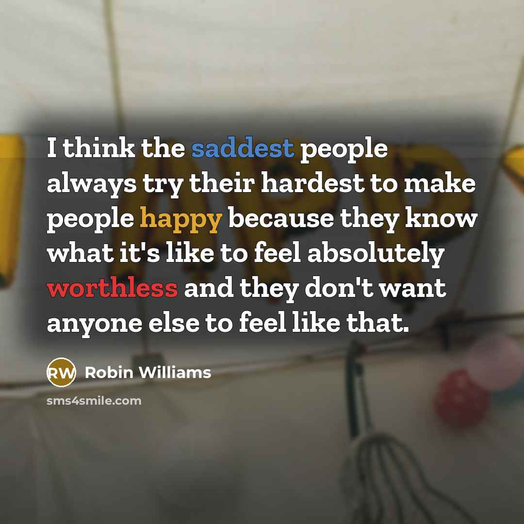 “I think the saddest people always try their hardest to make people happy because they know what it's like to feel absolutely worthless and they don't want anyone else to feel like that.” quote by Robin Williams