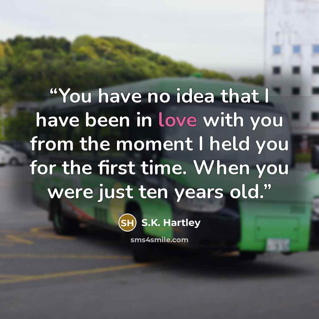 “You have no idea that I have been in love with you from the moment I held you for the first time. When you were just ten years old.” quote by S.K. Hartley
