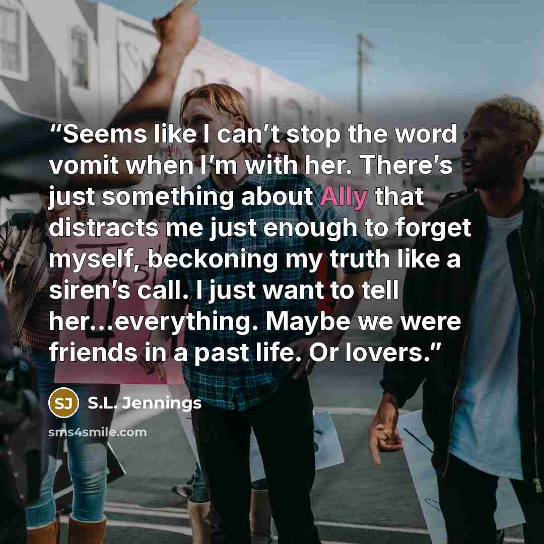 “Seems like I can’t stop the word vomit when I’m with her. There’s just something about Ally that distracts me just enough to forget myself, beckoning my truth like a siren’s call. I just want to tell her…everything. Maybe we were friends in a past life. Or lovers.” quote by S.L. Jennings