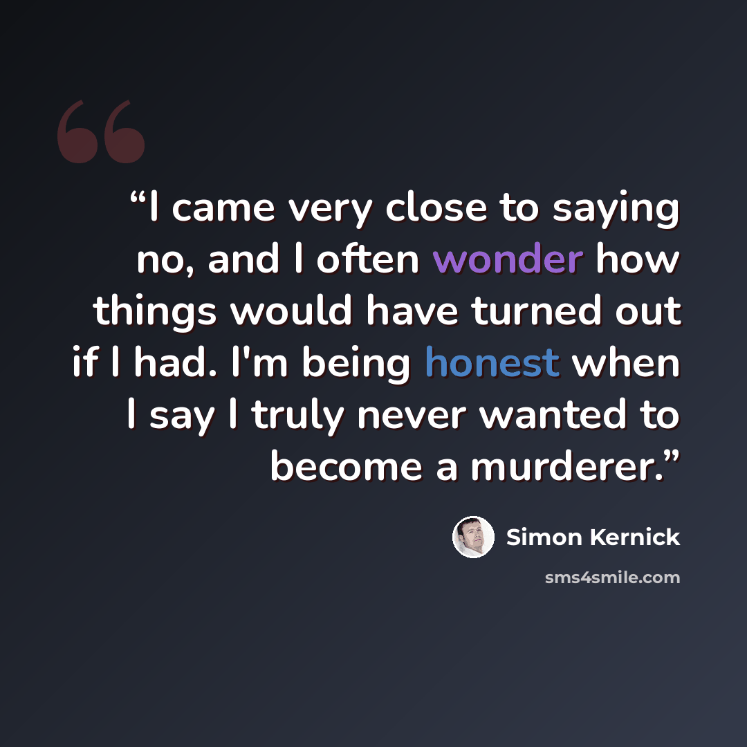 “I came very close to saying no, and I often wonder how things would have turned out if I had. I'm being honest when I say I truly never wanted to become a murderer.” quote by Simon Kernick