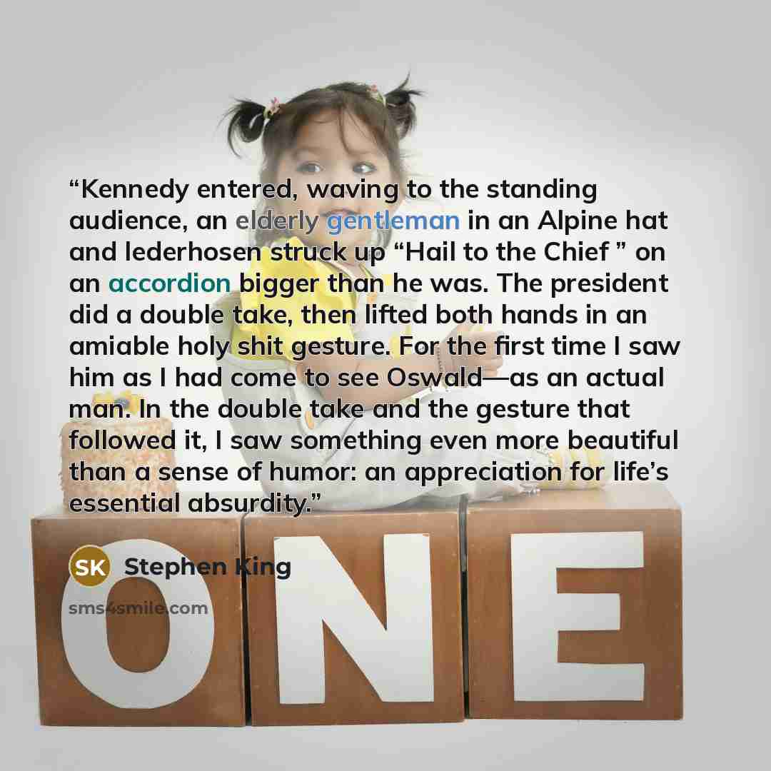 “Kennedy entered, waving to the standing audience, an elderly gentleman in an Alpine hat and lederhosen struck up “Hail to the Chief ” on an accordion bigger than he was. The president did a double take, then lifted both hands in an amiable holy shit gesture. For the first time I saw him as I had…” quote by Stephen King