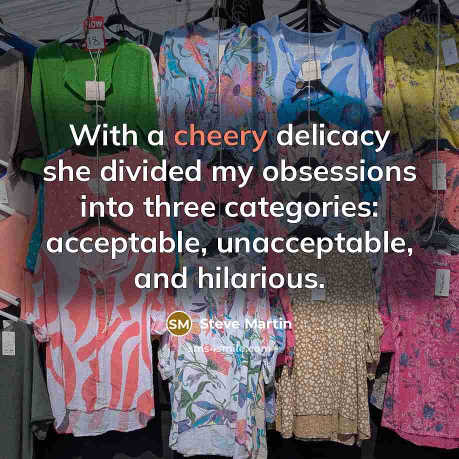 “With a cheery delicacy she divided my obsessions into three categories: acceptable, unacceptable, and hilarious.” quote by Steve Martin