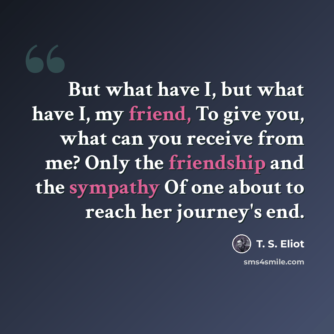 “But what have I, but what have I, my friend, To give you, what can you receive from me? Only the friendship and the sympathy Of one about to reach her journey's end.” quote by T. S. Eliot