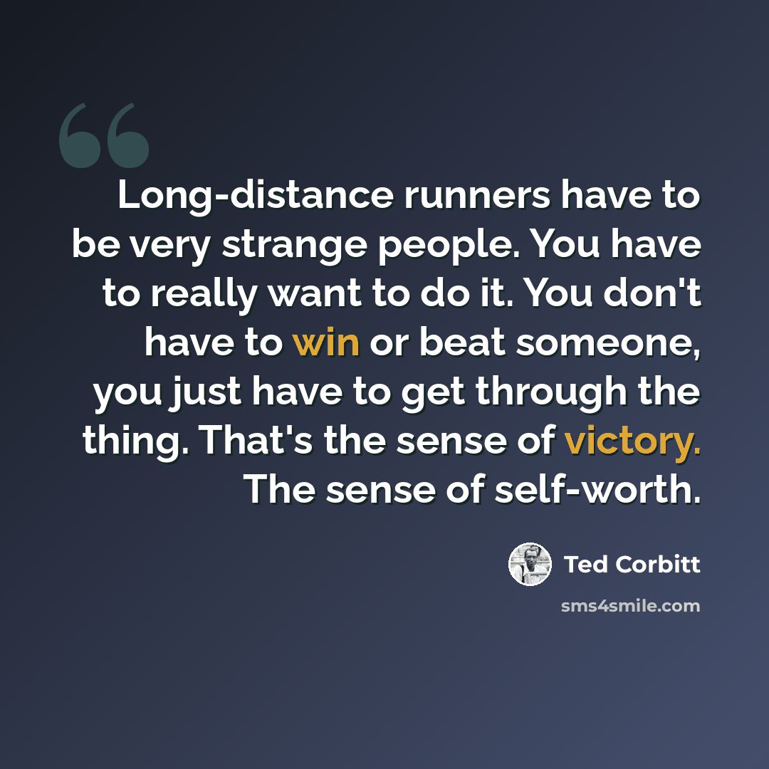 “Long-distance runners have to be very strange people. You have to really want to do it. You don't have to win or beat someone, you just have to get through the thing. That's the sense of victory. The sense of self-worth.” quote by Ted Corbitt