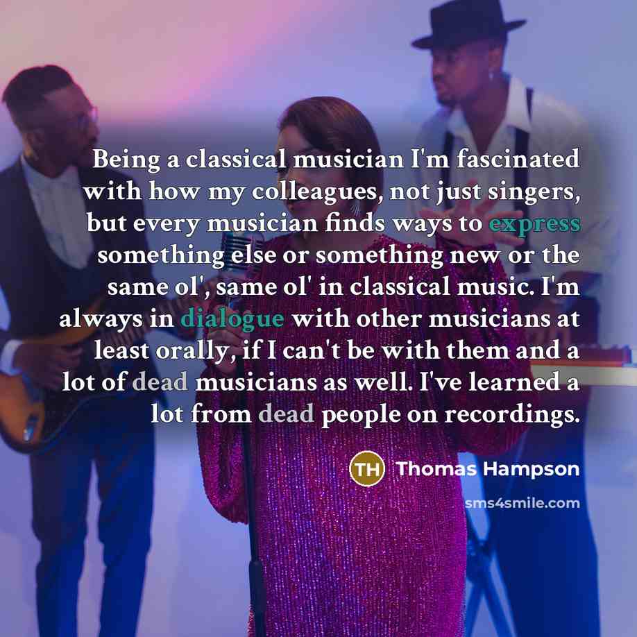 “Being a classical musician I'm fascinated with how my colleagues, not just singers, but every musician finds ways to express something else or something new or the same ol', same ol' in classical music. I'm always in dialogue with other musicians at least orally, if I can't be with them and a lot…” quote by Thomas Hampson