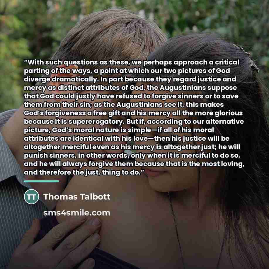 “With such questions as these, we perhaps approach a critical parting of the ways, a point at which our two pictures of God diverge dramatically. In part because they regard justice and mercy as distinct attributes of God, the Augustinians suppose that God could justly have refused to forgive…” quote by Thomas Talbott