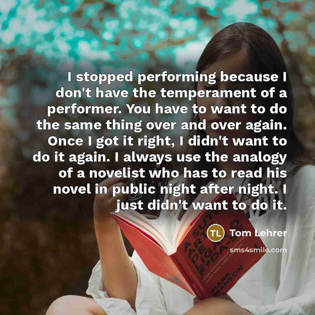 “I stopped performing because I don't have the temperament of a performer. You have to want to do the same thing over and over again. Once I got it right, I didn't want to do it again. I always use the analogy of a novelist who has to read his novel in public night after night. I just didn't want…” quote by Tom Lehrer